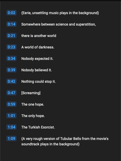 A screenshot of the YouTube transcript component for the video linked above.  The text reads:



0:02
(Eerie, unsettling music plays in the background)
0:14
Somewhere between science and superstition,
0:21
there is another world
0:23
A world of darkness.
0:34
Nobody expected it.
0:39
Nobody believed it.
0:42
Nothing could stop it.
0:47
[Screaming]
0:59
The one hope.
1:01
The only hope.
1:04
The Turkish Exorcist.
1:09
(A very rough version of Tubular Bells from the movie's soundtrack plays in the background)